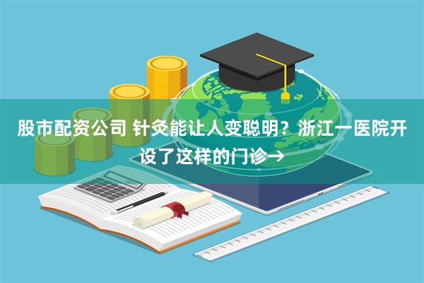 股市配资公司 针灸能让人变聪明？浙江一医院开设了这样的门诊→