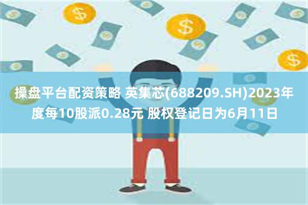 操盘平台配资策略 英集芯(688209.SH)2023年度每10股派0.28元 股权登记日为6月11日