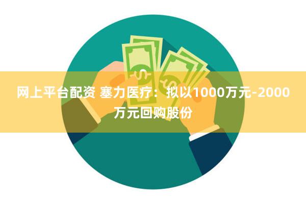 网上平台配资 塞力医疗：拟以1000万元-2000万元回购股份