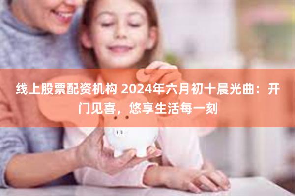 线上股票配资机构 2024年六月初十晨光曲：开门见喜，悠享生活每一刻