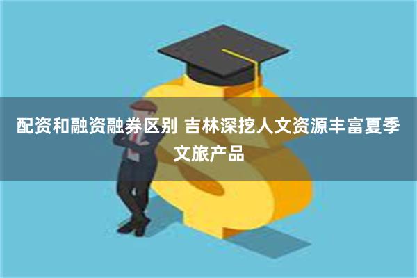 配资和融资融券区别 吉林深挖人文资源丰富夏季文旅产品