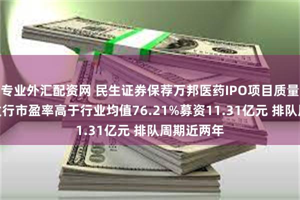 专业外汇配资网 民生证券保荐万邦医药IPO项目质量评级C级 发行市盈率高于行业均值76.21%募资11.31亿元 排队周期近两年