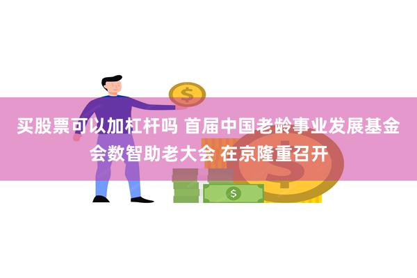 买股票可以加杠杆吗 首届中国老龄事业发展基金会数智助老大会 在京隆重召开