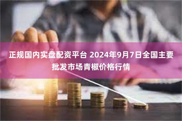 正规国内实盘配资平台 2024年9月7日全国主要批发市场青椒价格行情