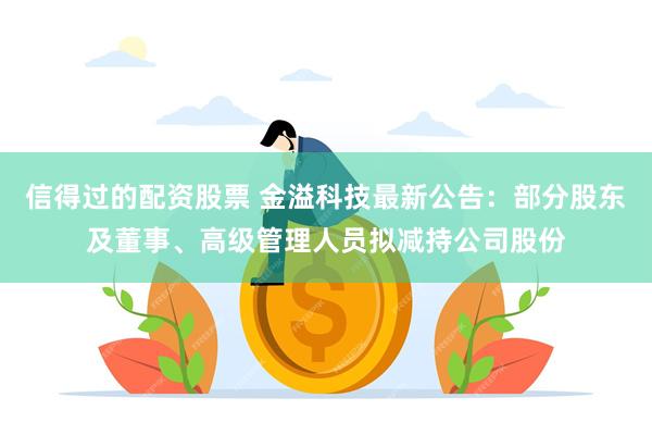 信得过的配资股票 金溢科技最新公告：部分股东及董事、高级管理人员拟减持公司股份