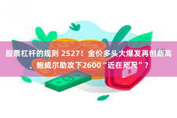 股票杠杆的规则 2527！金价多头大爆发再创新高、鲍威尔助攻下2600“近在咫尺”？