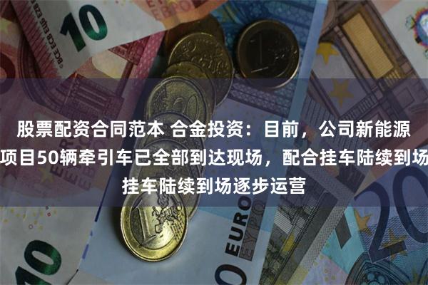 股票配资合同范本 合金投资：目前，公司新能源电动重卡项目50辆牵引车已全部到达现场，配合挂车陆续到场逐步运营