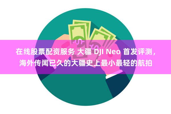 在线股票配资服务 大疆 DJI Neo 首发评测，海外传闻已久的大疆史上最小最轻的航拍