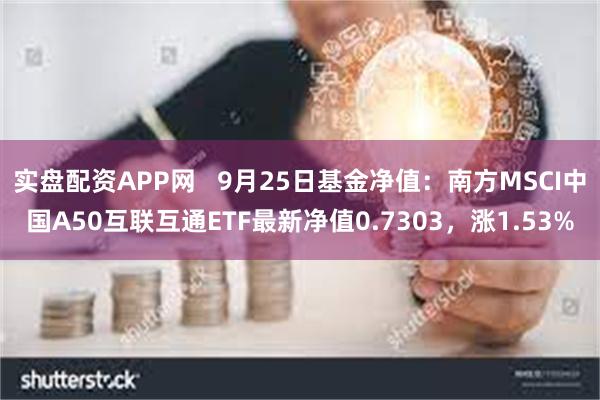 实盘配资APP网   9月25日基金净值：南方MSCI中国A50互联互通ETF最新净值0.7303，涨1.53%