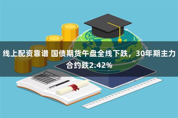 线上配资靠谱 国债期货午盘全线下跌，30年期主力合约跌2.42%