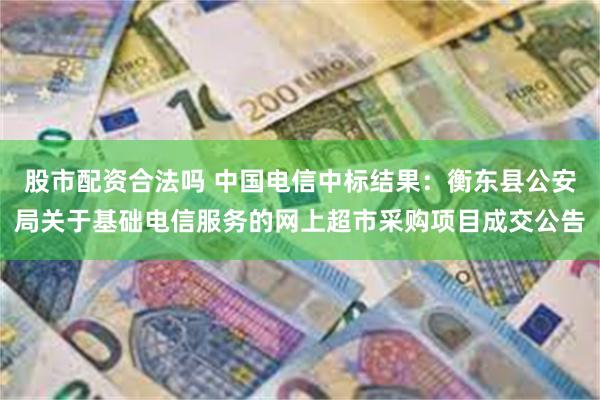 股市配资合法吗 中国电信中标结果：衡东县公安局关于基础电信服务的网上超市采购项目成交公告