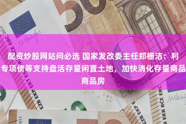 配资炒股网站问必选 国家发改委主任郑栅洁：利用专项债等支持盘活存量闲置土地，加快消化存量商品房