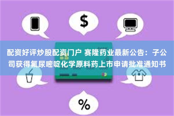 配资好评炒股配资门户 赛隆药业最新公告：子公司获得氟尿嘧啶化学原料药上市申请批准通知书