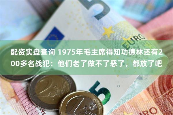 配资实盘查询 1975年毛主席得知功德林还有200多名战犯：他们老了做不了恶了，都放了吧