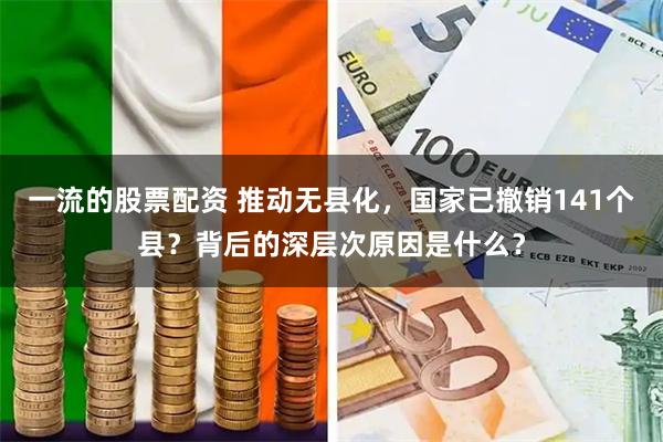 一流的股票配资 推动无县化，国家已撤销141个县？背后的深层次原因是什么？