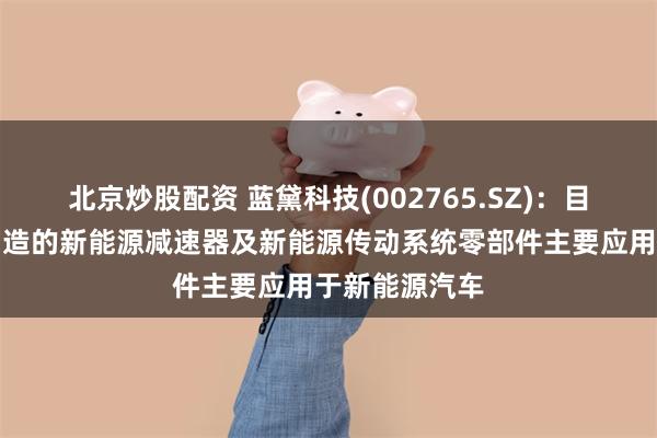 北京炒股配资 蓝黛科技(002765.SZ)：目前公司生产制造的新能源减速器及新能源传动系统零部件主要应用于新能源汽车