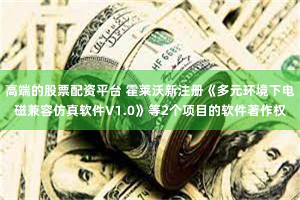 高端的股票配资平台 霍莱沃新注册《多元环境下电磁兼容仿真软件V1.0》等2个项目的软件著作权