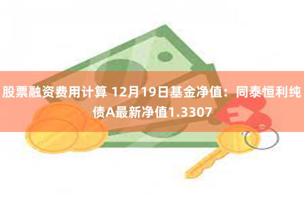 股票融资费用计算 12月19日基金净值：同泰恒利纯债A最新净值1.3307