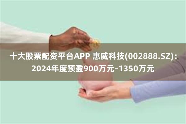 十大股票配资平台APP 惠威科技(002888.SZ)：2024年度预盈900万元–1350万元