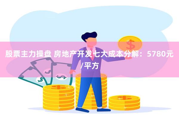 股票主力操盘 房地产开发七大成本分解：5780元/平方