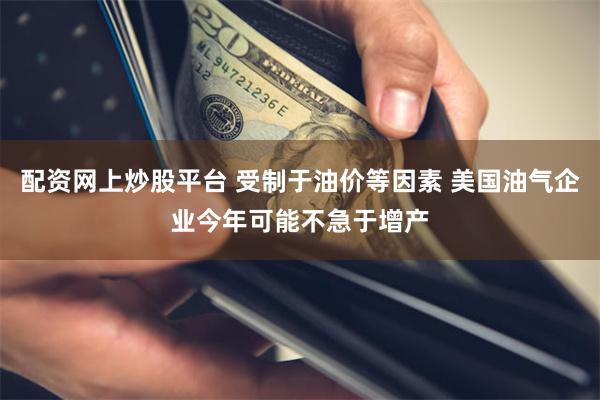 配资网上炒股平台 受制于油价等因素 美国油气企业今年可能不急于增产